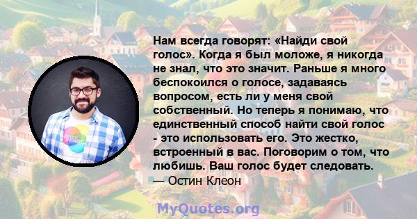 Нам всегда говорят: «Найди свой голос». Когда я был моложе, я никогда не знал, что это значит. Раньше я много беспокоился о голосе, задаваясь вопросом, есть ли у меня свой собственный. Но теперь я понимаю, что