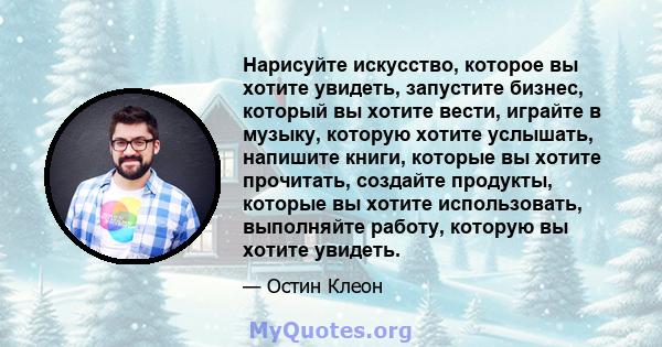 Нарисуйте искусство, которое вы хотите увидеть, запустите бизнес, который вы хотите вести, играйте в музыку, которую хотите услышать, напишите книги, которые вы хотите прочитать, создайте продукты, которые вы хотите