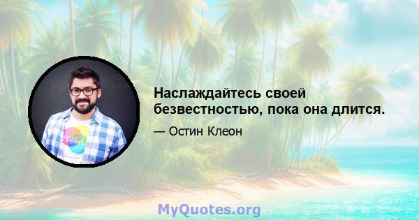 Наслаждайтесь своей безвестностью, пока она длится.