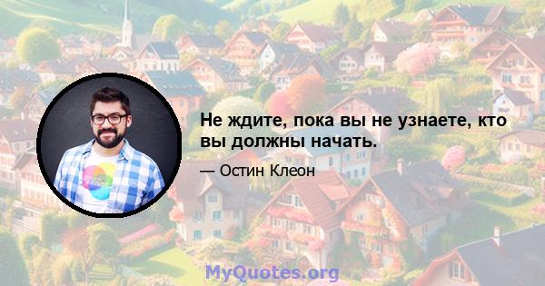 Не ждите, пока вы не узнаете, кто вы должны начать.