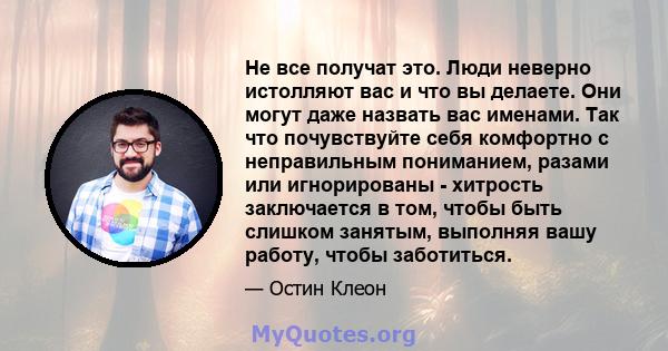 Не все получат это. Люди неверно истолляют вас и что вы делаете. Они могут даже назвать вас именами. Так что почувствуйте себя комфортно с неправильным пониманием, разами или игнорированы - хитрость заключается в том,