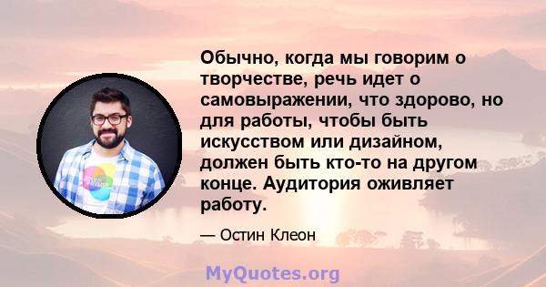 Обычно, когда мы говорим о творчестве, речь идет о самовыражении, что здорово, но для работы, чтобы быть искусством или дизайном, должен быть кто-то на другом конце. Аудитория оживляет работу.