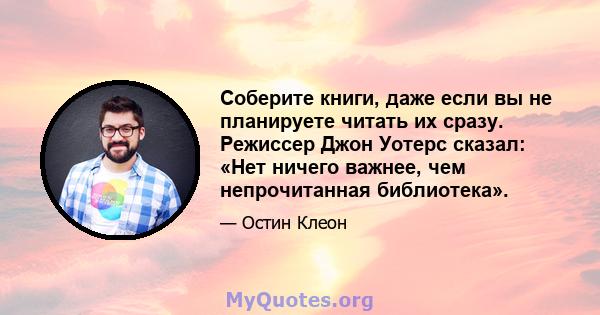 Соберите книги, даже если вы не планируете читать их сразу. Режиссер Джон Уотерс сказал: «Нет ничего важнее, чем непрочитанная библиотека».