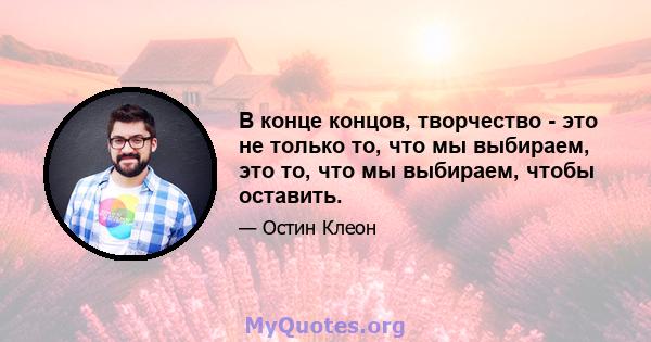 В конце концов, творчество - это не только то, что мы выбираем, это то, что мы выбираем, чтобы оставить.