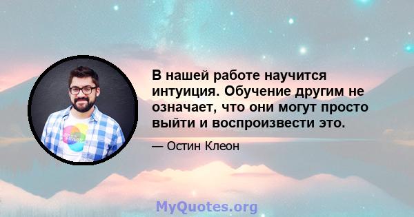 В нашей работе научится интуиция. Обучение другим не означает, что они могут просто выйти и воспроизвести это.