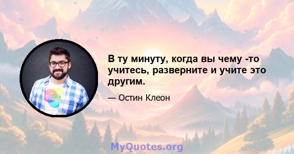 В ту минуту, когда вы чему -то учитесь, разверните и учите это другим.