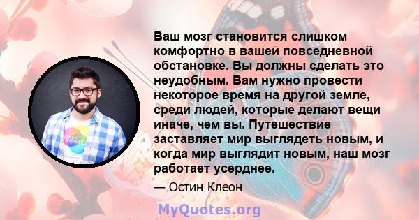 Ваш мозг становится слишком комфортно в вашей повседневной обстановке. Вы должны сделать это неудобным. Вам нужно провести некоторое время на другой земле, среди людей, которые делают вещи иначе, чем вы. Путешествие