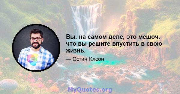 Вы, на самом деле, это мешоч, что вы решите впустить в свою жизнь.