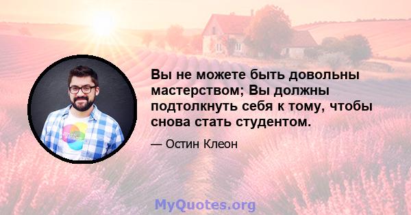 Вы не можете быть довольны мастерством; Вы должны подтолкнуть себя к тому, чтобы снова стать студентом.