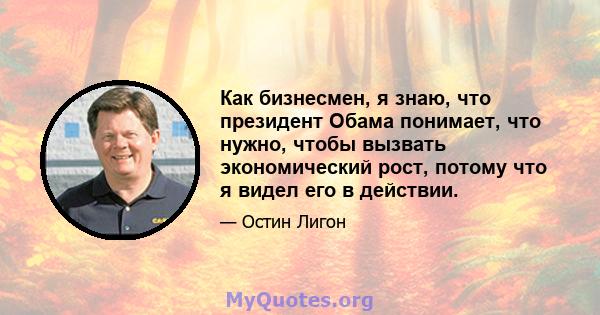 Как бизнесмен, я знаю, что президент Обама понимает, что нужно, чтобы вызвать экономический рост, потому что я видел его в действии.