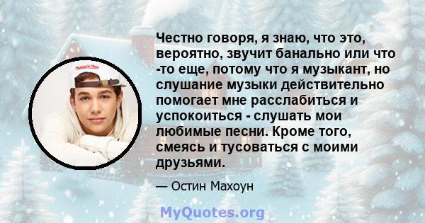 Честно говоря, я знаю, что это, вероятно, звучит банально или что -то еще, потому что я музыкант, но слушание музыки действительно помогает мне расслабиться и успокоиться - слушать мои любимые песни. Кроме того, смеясь