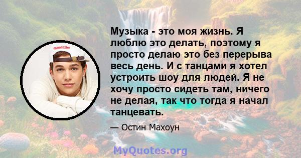 Музыка - это моя жизнь. Я люблю это делать, поэтому я просто делаю это без перерыва весь день. И с танцами я хотел устроить шоу для людей. Я не хочу просто сидеть там, ничего не делая, так что тогда я начал танцевать.