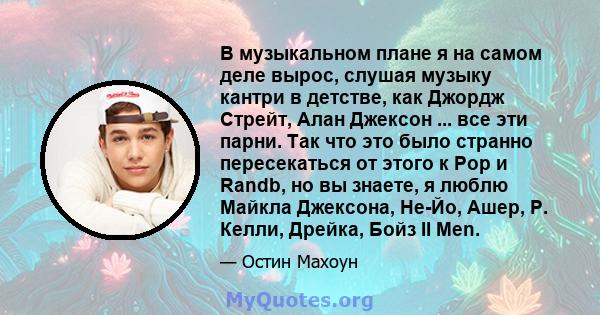 В музыкальном плане я на самом деле вырос, слушая музыку кантри в детстве, как Джордж Стрейт, Алан Джексон ... все эти парни. Так что это было странно пересекаться от этого к Pop и Randb, но вы знаете, я люблю Майкла