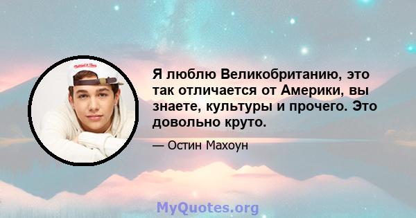 Я люблю Великобританию, это так отличается от Америки, вы знаете, культуры и прочего. Это довольно круто.