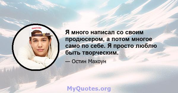 Я много написал со своим продюсером, а потом многое само по себе. Я просто люблю быть творческим.