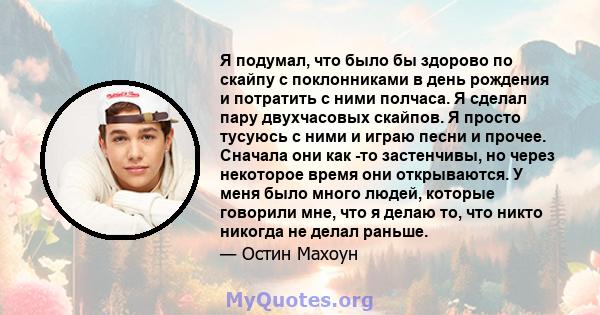 Я подумал, что было бы здорово по скайпу с поклонниками в день рождения и потратить с ними полчаса. Я сделал пару двухчасовых скайпов. Я просто тусуюсь с ними и играю песни и прочее. Сначала они как -то застенчивы, но