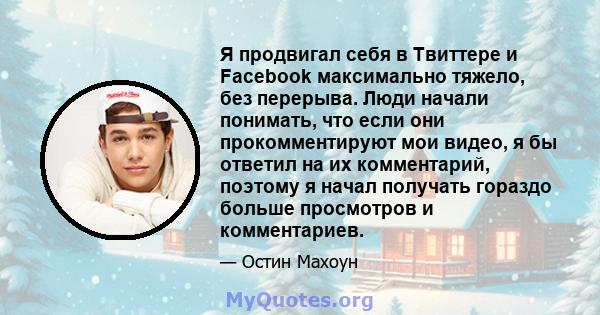 Я продвигал себя в Твиттере и Facebook максимально тяжело, без перерыва. Люди начали понимать, что если они прокомментируют мои видео, я бы ответил на их комментарий, поэтому я начал получать гораздо больше просмотров и 