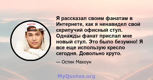 Я рассказал своим фанатам в Интернете, как я ненавидел свой скрипучий офисный стул. Однажды фанат прислал мне новый стул. Это было безумно! Я все еще использую кресло сегодня. Довольно круто.