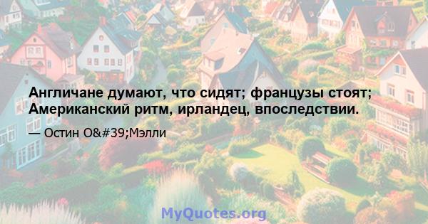 Англичане думают, что сидят; французы стоят; Американский ритм, ирландец, впоследствии.