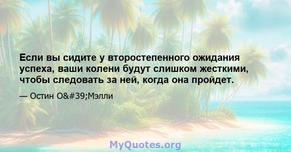 Если вы сидите у второстепенного ожидания успеха, ваши колени будут слишком жесткими, чтобы следовать за ней, когда она пройдет.