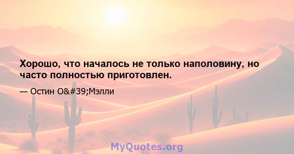 Хорошо, что началось не только наполовину, но часто полностью приготовлен.