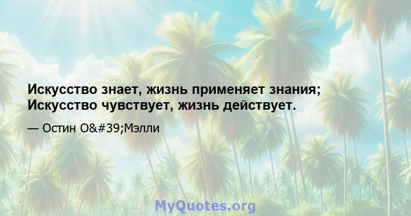 Искусство знает, жизнь применяет знания; Искусство чувствует, жизнь действует.