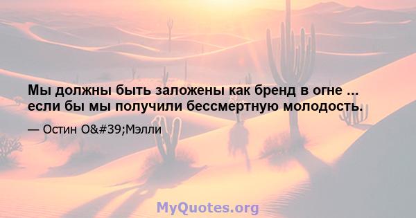 Мы должны быть заложены как бренд в огне ... если бы мы получили бессмертную молодость.