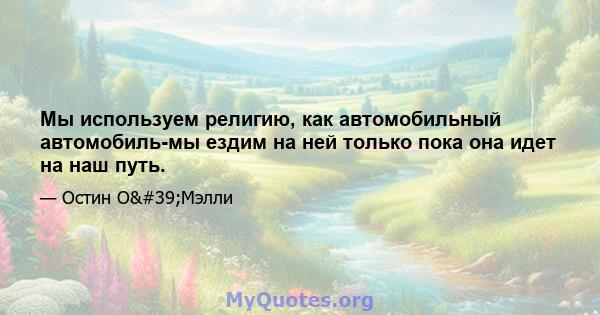 Мы используем религию, как автомобильный автомобиль-мы ездим на ней только пока она идет на наш путь.