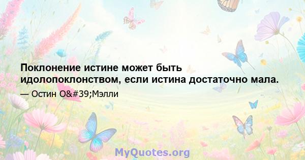 Поклонение истине может быть идолопоклонством, если истина достаточно мала.