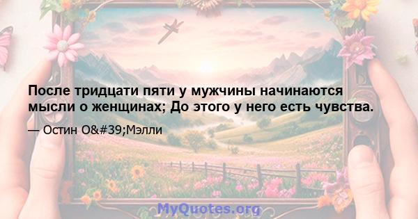 После тридцати пяти у мужчины начинаются мысли о женщинах; До этого у него есть чувства.