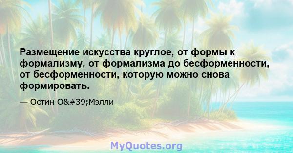 Размещение искусства круглое, от формы к формализму, от формализма до бесформенности, от бесформенности, которую можно снова формировать.