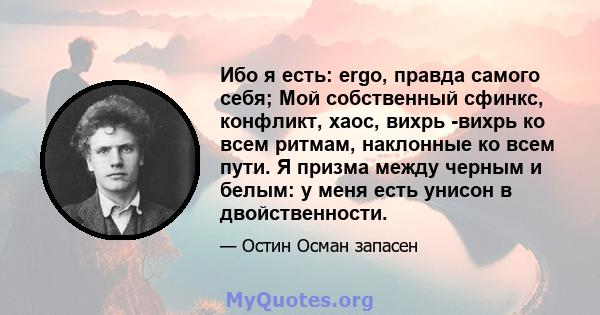 Ибо я есть: ergo, правда самого себя; Мой собственный сфинкс, конфликт, хаос, вихрь -вихрь ко всем ритмам, наклонные ко всем пути. Я призма между черным и белым: у меня есть унисон в двойственности.