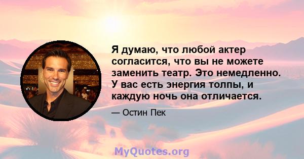 Я думаю, что любой актер согласится, что вы не можете заменить театр. Это немедленно. У вас есть энергия толпы, и каждую ночь она отличается.