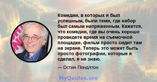 Комедии, в которых я был успешным, были теми, где набор был самым напряженным. Кажется, что комедии, где вы очень хорошо проведете время на съемочной площадке, фильм просто сидит там на экране. Теперь это может быть