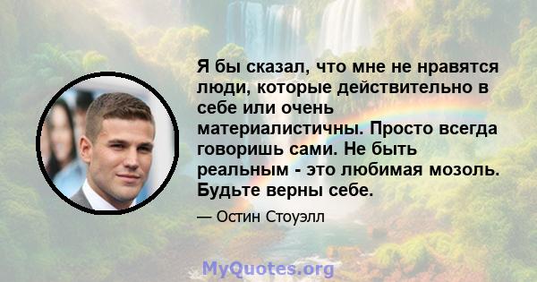 Я бы сказал, что мне не нравятся люди, которые действительно в себе или очень материалистичны. Просто всегда говоришь сами. Не быть реальным - это любимая мозоль. Будьте верны себе.