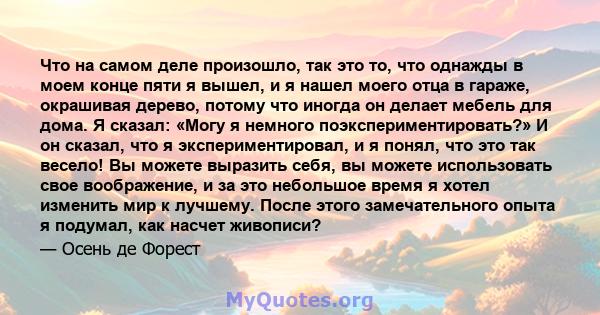 Что на самом деле произошло, так это то, что однажды в моем конце пяти я вышел, и я нашел моего отца в гараже, окрашивая дерево, потому что иногда он делает мебель для дома. Я сказал: «Могу я немного