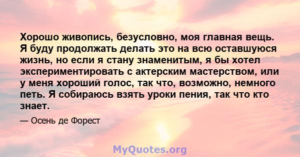 Хорошо живопись, безусловно, моя главная вещь. Я буду продолжать делать это на всю оставшуюся жизнь, но если я стану знаменитым, я бы хотел экспериментировать с актерским мастерством, или у меня хороший голос, так что,