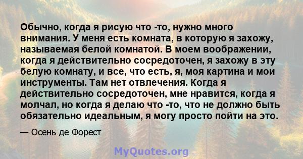 Обычно, когда я рисую что -то, нужно много внимания. У меня есть комната, в которую я захожу, называемая белой комнатой. В моем воображении, когда я действительно сосредоточен, я захожу в эту белую комнату, и все, что