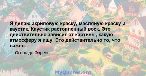 Я делаю акриловую краску, масляную краску и каустик. Каустик растопленный воск. Это действительно зависит от картины, какую атмосферу я ищу. Это действительно то, что важно.