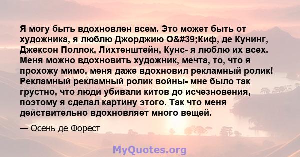 Я могу быть вдохновлен всем. Это может быть от художника, я люблю Джорджию О'Киф, де Кунинг, Джексон Поллок, Лихтенштейн, Кунс- я люблю их всех. Меня можно вдохновить художник, мечта, то, что я прохожу мимо, меня