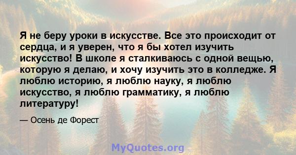 Я не беру уроки в искусстве. Все это происходит от сердца, и я уверен, что я бы хотел изучить искусство! В школе я сталкиваюсь с одной вещью, которую я делаю, и хочу изучить это в колледже. Я люблю историю, я люблю