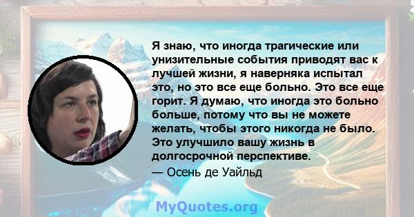 Я знаю, что иногда трагические или унизительные события приводят вас к лучшей жизни, я наверняка испытал это, но это все еще больно. Это все еще горит. Я думаю, что иногда это больно больше, потому что вы не можете