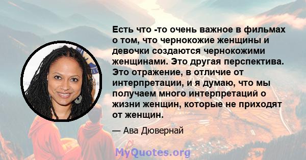 Есть что -то очень важное в фильмах о том, что чернокожие женщины и девочки создаются чернокожими женщинами. Это другая перспектива. Это отражение, в отличие от интерпретации, и я думаю, что мы получаем много