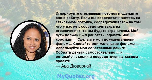 Игнорируйте стеклянный потолок и сделайте свою работу. Если вы сосредотачиваетесь на стеклянном потолке, сосредотачиваясь на том, что у вас нет, сосредотачиваясь на ограничениях, то вы будете ограничены. Мой путь должен 