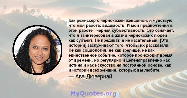 Как режиссер с чернокожей женщиной, я чувствую, что моя работа: видимость. И мои предпочтения в этой работе - черная субъективность. Это означает, что я заинтересован в жизни чернокожих людей как субъект. Не предикат, а 