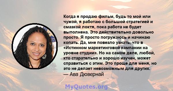 Когда я продаю фильм, будь то мой или чужой, я работаю с большой стратегией и смазкой локтя, пока работа не будет выполнена. Это действительно довольно просто. Я просто погружаюсь и начинаю копать. Да, мне повезло