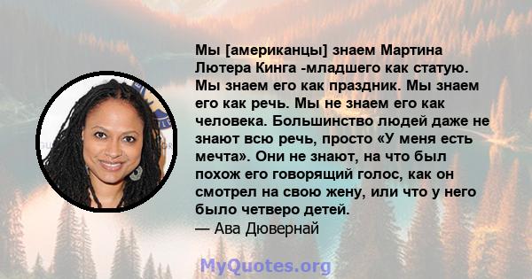 Мы [американцы] знаем Мартина Лютера Кинга -младшего как статую. Мы знаем его как праздник. Мы знаем его как речь. Мы не знаем его как человека. Большинство людей даже не знают всю речь, просто «У меня есть мечта». Они