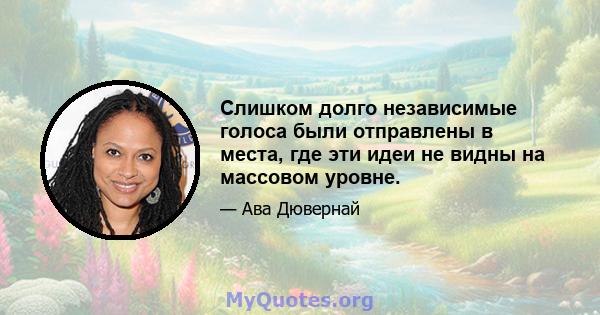 Слишком долго независимые голоса были отправлены в места, где эти идеи не видны на массовом уровне.