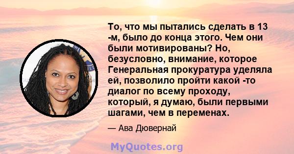 То, что мы пытались сделать в 13 -м, было до конца этого. Чем они были мотивированы? Но, безусловно, внимание, которое Генеральная прокуратура уделяла ей, позволило пройти какой -то диалог по всему проходу, который, я