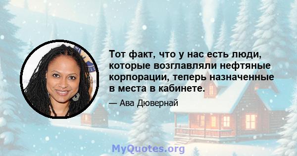 Тот факт, что у нас есть люди, которые возглавляли нефтяные корпорации, теперь назначенные в места в кабинете.